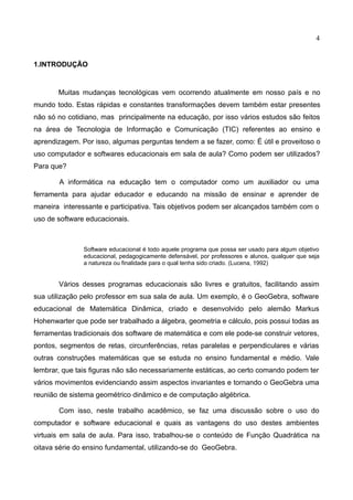 4
1.INTRODUÇÃO
Muitas mudanças tecnológicas vem ocorrendo atualmente em nosso país e no
mundo todo. Estas rápidas e constantes transformações devem também estar presentes
não só no cotidiano, mas principalmente na educação, por isso vários estudos são feitos
na área de Tecnologia de Informação e Comunicação (TIC) referentes ao ensino e
aprendizagem. Por isso, algumas perguntas tendem a se fazer, como: É útil e proveitoso o
uso computador e softwares educacionais em sala de aula? Como podem ser utilizados?
Para que?
A informática na educação tem o computador como um auxiliador ou uma
ferramenta para ajudar educador e educando na missão de ensinar e aprender de
maneira interessante e participativa. Tais objetivos podem ser alcançados também com o
uso de software educacionais.
Software educacional é todo aquele programa que possa ser usado para algum objetivo
educacional, pedagogicamente defensável, por professores e alunos, qualquer que seja
a natureza ou finalidade para o qual tenha sido criado. (Lucena, 1992)
Vários desses programas educacionais são livres e gratuitos, facilitando assim
sua utilização pelo professor em sua sala de aula. Um exemplo, é o GeoGebra, software
educacional de Matemática Dinâmica, criado e desenvolvido pelo alemão Markus
Hohenwarter que pode ser trabalhado a álgebra, geometria e cálculo, pois possui todas as
ferramentas tradicionais dos software de matemática e com ele pode-se construir vetores,
pontos, segmentos de retas, circunferências, retas paralelas e perpendiculares e várias
outras construções matemáticas que se estuda no ensino fundamental e médio. Vale
lembrar, que tais figuras não são necessariamente estáticas, ao certo comando podem ter
vários movimentos evidenciando assim aspectos invariantes e tornando o GeoGebra uma
reunião de sistema geométrico dinâmico e de computação algébrica.
Com isso, neste trabalho acadêmico, se faz uma discussão sobre o uso do
computador e software educacional e quais as vantagens do uso destes ambientes
virtuais em sala de aula. Para isso, trabalhou-se o conteúdo de Função Quadrática na
oitava série do ensino fundamental, utilizando-se do GeoGebra.
 