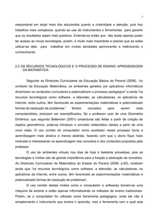 7
responsável em exigir mais dos educandos quanto a criatividade e atenção, pois traz
trabalhos mais complexos, quando se usa de instrumentos e ferramentas para garantir
que os resultados sejam mais positivos. Entende-se então que não basta apenas poder
ter acesso as novas tecnologias, porém, é muito mais importante e preciso que se saiba
utilizar-se dela para trabalhar em muitas atividades aprimorando e melhorando o
conhecimento.
2.2 OS RECURSOS TECNOLÓGICOS E O PROCESSO DE ENSINO- APRENDIZAGEM
DA MATEMÁTICA
Segundo as Diretrizes Curriculares da Educação Básica do Paraná (2008), “no
contexto da Educação Matemática, os ambientes gerados por aplicativos informáticos
dinamizam os conteúdos curriculares e potencializam o processo pedagógico" e ainda "os
recursos tecnológicos como software, a televisão, as calculadoras, os aplicativos da
Internet, entre outros, têm favorecido as experimentações matemáticas e potencializado
formas de resolução de problemas.” Muitos conceitos para serem mais
compreendidos, precisam ser exemplificados. Se o professor usar de uma Geometria
Dinâmica, que segundo Bellemain (2001) conjecturas são feitas a partir da criação de
objetos geométricos, pode-se introduzir o conceito matemático destes a partir de uma
nova visão. O uso correto do computador como auxiliador nesse processo torna a
aprendizagem mais atrativa e menos abstrata, fazendo com que o aluno fique mais
motivado e interessando na aprendizagem dos conceitos e dos conteúdos propostos pelo
professor.
O uso de ambientes virtuais nos dias de hoje é bastante proveitoso, pois as
tecnologias e mídias são de grande importância para a fixação e abstração de conceitos.
As Diretrizes Curriculares de Matemática do Estado do Paraná (2008, p.65), mostram
ainda que “os recursos tecnológicos como software, a televisão, as calculadoras, os
aplicativos da Internet, entre outros, têm favorecido as experimentações matemáticas e
potencializado formas de resolução de problemas”.
O uso correto destas mídias como o computador e softwares tornam-se uma
máquina de ensinar e estão apenas informatizando os métodos de ensino tradicionais.
Porém, se o computador for utilizado como ferramenta pedagógica, onde ele não é
simplesmente o instrumento que ensina o aprendiz, mas a ferramenta com a qual este
 