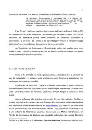8
desenvolve, descreve, busca novas estratégias e soluciona situações–problema.
Na abordagem Construcionista o computador não é o detentor do
conhecimento, mas uma ferramenta tutorada pelo aluno e que lhe permite
buscar informações em redes de comunicação à distância, navegar entre nós
e ligações, de forma não-linear , segundo seu estilo cognitivo e seu
interesse momentâneo.”(ALMEIDA, 2000, p.23)
Para Borba 1
, citado nas diretrizes Curriculares do Estado do Paraná (2008, p.66),
no contexto da Educação Matemática, as metodologias de aprendizagem que utilizam
aplicativos de informática podem tornar dinâmicos os conteúdos curriculares e
potencializar o processo de ensino e da aprendizagem voltados à “Experimentação
Matemática” com possibilidades do surgimento de novos conceitos
As Tecnologias de Informação e Comunicação podem ser usadas como meio
auxiliador para combater o insucesso escolar, motivando os alunos e sendo um agente
facilitador em todo o processo de ensino.
2.3 O SOFTWARE GEOGEBRA
Como já foi afirmado por muitos pesquisadores, a necessidade e a utilidade do
uso do computador e software pelos professores como ferramenta pedagógica vem
sendo cada vez maior nas escolas.
Atualmente há disponível diversos softwares matemáticos a serem utilizados
para enriquecer e melhorar o processo ensino aprendizagem. Dentre eles, podemos citar:
Cabri- Géomètre, Oficina de Funções, GeoGebra, Winplot, Régua e Compasso, entre
outros.
Alguns softwares são gratuitos, outros não. Os que são gratuitos facilitam o
acesso, tanto pelos alunos como pelos professores. Um exemplo de software educacional
livre e gratuito é o GeoGebra (disponível em www.geogebra.org, seguindo as orientações
do site para instalá-lo), que funciona tanto no sistema Linux, Windows e Machintoch. Este
é um software de Matemática Dinâmica desenvolvido por Markus Hohenwarter, um
Alemão da Universidade de Salzburg para educação matemática nas escolas. Ele reúne
1BORBA, M. C; PENTEADO, M. G. Informática e Educação Matemática. Belo Horizonte: Autêntica, 2005.
 