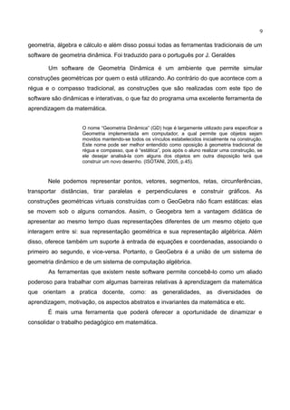 9
geometria, álgebra e cálculo e além disso possui todas as ferramentas tradicionais de um
software de geometria dinâmica. Foi traduzido para o português por J. Geraldes
Um software de Geometria Dinâmica é um ambiente que permite simular
construções geométricas por quem o está utilizando. Ao contrário do que acontece com a
régua e o compasso tradicional, as construções que são realizadas com este tipo de
software são dinâmicas e interativas, o que faz do programa uma excelente ferramenta de
aprendizagem da matemática.
O nome “Geometria Dinâmica” (GD) hoje é largamente utilizado para especificar a
Geometria implementada em computador, a qual permite que objetos sejam
movidos mantendo-se todos os vínculos estabelecidos inicialmente na construção.
Este nome pode ser melhor entendido como oposição à geometria tradicional de
régua e compasso, que é “estática”, pois após o aluno realizar uma construção, se
ele desejar analisá-la com alguns dos objetos em outra disposição terá que
construir um novo desenho. (ISOTANI, 2005, p.45).
Nele podemos representar pontos, vetores, segmentos, retas, circunferências,
transportar distâncias, tirar paralelas e perpendiculares e construir gráficos. As
construções geométricas virtuais construídas com o GeoGebra não ficam estáticas: elas
se movem sob o alguns comandos. Assim, o Geogebra tem a vantagem didática de
apresentar ao mesmo tempo duas representações diferentes de um mesmo objeto que
interagem entre si: sua representação geométrica e sua representação algébrica. Além
disso, oferece também um suporte à entrada de equações e coordenadas, associando o
primeiro ao segundo, e vice-versa. Portanto, o GeoGebra é a união de um sistema de
geometria dinâmico e de um sistema de computação algébrica.
As ferramentas que existem neste software permite concebê-lo como um aliado
poderoso para trabalhar com algumas barreiras relativas à aprendizagem da matemática
que orientam a pratica docente, como: as generalidades, as diversidades de
aprendizagem, motivação, os aspectos abstratos e invariantes da matemática e etc.
É mais uma ferramenta que poderá oferecer a oportunidade de dinamizar e
consolidar o trabalho pedagógico em matemática.
 
