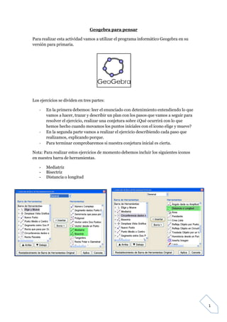 GeoTic en el aula de 6º Sexto de Primaria                             Sara López Gutiérrez



                                     Geogebra para pensar

Para realizar esta actividad vamos a utilizar el programa informático Geogebra en su
versión para primaria.




Los ejercicios se dividen en tres partes:

    -   En la primera debemos: leer el enunciado con detenimiento entendiendo lo que
        vamos a hacer, trazar y describir un plan con los pasos que vamos a seguir para
        resolver el ejercicio, realizar una conjetura sobre ¿Qué ocurrirá con lo que
        hemos hecho cuando movamos los puntos iníciales con el icono elige y mueve?
    -   En la segunda parte vamos a realizar el ejercicio describiendo cada paso que
        realizamos, explicando porque.
    -   Para terminar comprobaremos si nuestra conjetura inicial es cierta.

Nota: Para realizar estos ejercicios de momento debemos incluir los siguientes iconos
en nuestra barra de herramientas.

    -   Mediatriz
    -   Bisectriz
    -   Distancia o longitud




                                                                                             1
 