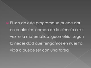 El uso de este programa se puede dar en cualquier  campo de la ciencia a su vez  e la matemática ,geometría, según la necesidad que tengamos en nuestra vida o puede ser con una tarea   
