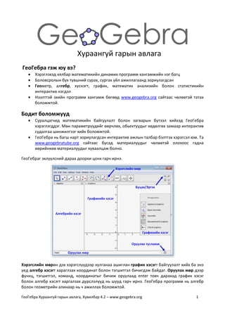 ГеоГебра Хураангуй гарын авлага, Хувилбар 4.2 – www.geogebra.org 1
Хураангуй гарын авлага
ГеоГебра гэж юу вэ?
 Хэрэглэхэд хялбар математикийн динамик программ хангамжийн нэг багц
 Боловсролын бүх түвшний сурах, сургах үйл ажиллагаанд зориулагдсан
 Геометр, алгебр, хүснэгт, график, математик анализийн болон статистикийн
интерактив нэгдэл
 Нээлттэй эхийн программ хангамж бөгөөд www.geogebra.org сайтаас чөлөөтэй татах
боломжтой.
Бодит боломжууд
 Суралцагчид математикийн байгуулалт болон загварын бүтээл хийхэд ГеоГебра
хэрэглэгддэг. Мөн параметрүүдийг өөрчлөх, обьектуудыг хөдөлгөх замаар интерактив
судалгаа шинжилгээг хийх боломжтой.
 ГеоГебра нь багш нарт зориулагдсан интерактив ажлын талбар бэлтгэх хэрэгсэл юм. Та
www.geogebratube.org сайтаас бусад материалуудыг чөлөөтэй олохоос гадна
өөрийнхөө материалуудыг хуваалцаж болно.
ГеоГебраг эхлүүлсний дараа доорхи цонх гарч ирнэ.
Хэрэгслийн мөрөн дэх хэрэгслүүдээр хулганаа ашиглан график хэсэгт байгуулалт хийх ба энэ
үед алгебр хэсэгт хараглзах координат болон тэгшитгэл бичигдэж байдаг. Оруулах мөр дээр
функц, тэгшитгэл, команд, координатыг бичиж оруулаад enter товч дарахад график хэсэг
болон алгебр хэсэгт харгалзах дүрслэлүүд нь шууд гарч ирнэ. ГеоГебра программ нь алгебр
болон геометрийн алинаар нь ч ажиллах боломжтой.
 