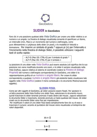 SLIDER in GeoGebra
Fare clic in una posizione qualsiasi della Vista Grafica per creare uno slider relativo a un
numero o un angolo. La finestra di dialogo visualizzata consente di specificare un Nome,
un Intervallo [min, Max] e un incremento del numero o dell'angolo, come
pure Allineamento e Larghezza dello slider (in pixel), e le modalità di Velocità e
Animazione. Per inserire un simbolo di grado ° oppure pi (π) per l'intervallo e
l'incremento nella finestra di dialogo Slider, è possibile utilizzare i seguenti
tasti di scelta rapida:

                  - ALT-O (Mac OS: CTRL-O) per il simbolo di grado °
                  - ALT-P (Mac OS: CTRL-P) per il simbolo π

La posizione di uno slider nella Vista Grafica può essere assoluta (ciò significa che la sua
posizione non viene modificata durante uno zoom, e lo slider è sempre visualizzato nella
Vista Grafica), oppure relativa al sistema di coordinate (vedere la finestra di dialogo
Proprietà del numero o dell'angolo corrispondente).In GeoGebra, uno slider è la
rappresentazione grafica di un numero o angolo libero. Per creare lo slider
corrispondente a qualsiasi numero o angolo libero già esistente basta visualizzare tale
oggetto nella Vista Grafica (vedere il menù contestuale e lo strumento Mostra/nascondi
oggetto).

                                   SLIDER FISSI.
Come per altri oggetti di GeoGebra, gli slider possono essere fissati. Per spostare in
un'altra posizione della Vista Grafica uno slider fisso, selezionare lo strumento muovi,
quindi trascinare lo slider tenendo premuto il tasto destro del mouse , oppure selezionare
lo strumento Slider e trascinarlo, tenendo premuto un tasto qualsiasi del mouse. Gli slider
creati con lo strumento Slider sono fissi per impostazione.
 Per modificare il valore di uno slider fisso basta semplicemente fare clic su di esso e
trascinare il cursore: accanto al puntatore del mouse viene visualizzata un'anteprima dei
valori disponibili.
 