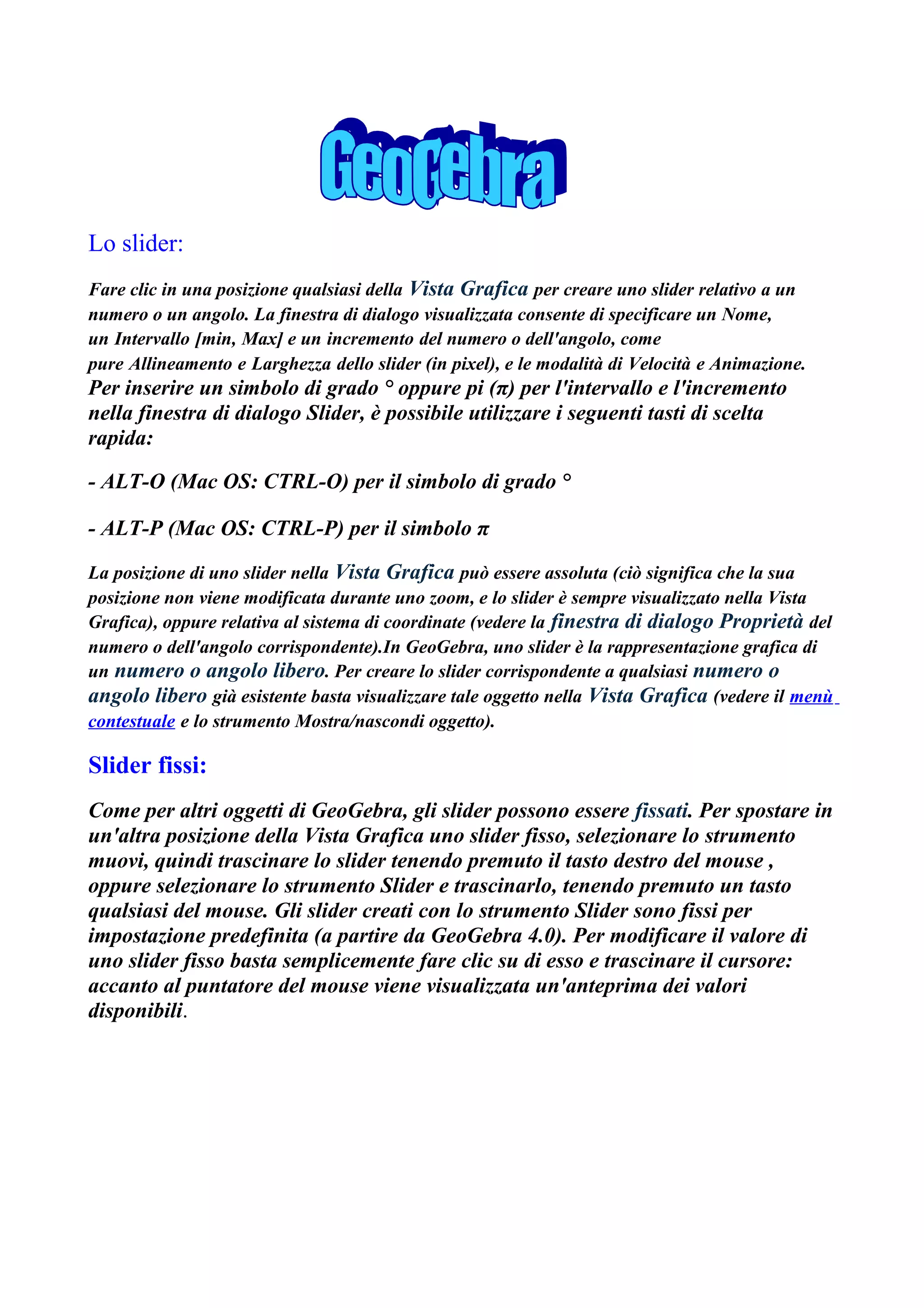 Lo slider:
Fare clic in una posizione qualsiasi della Vista Grafica per creare uno slider relativo a un
numero o un angolo. La finestra di dialogo visualizzata consente di specificare un Nome,
un Intervallo [min, Max] e un incremento del numero o dell'angolo, come
pure Allineamento e Larghezza dello slider (in pixel), e le modalità di Velocità e Animazione.
Per inserire un simbolo di grado ° oppure pi (π) per l'intervallo e l'incremento
nella finestra di dialogo Slider, è possibile utilizzare i seguenti tasti di scelta
rapida:

- ALT-O (Mac OS: CTRL-O) per il simbolo di grado °

- ALT-P (Mac OS: CTRL-P) per il simbolo π

La posizione di uno slider nella Vista Grafica può essere assoluta (ciò significa che la sua
posizione non viene modificata durante uno zoom, e lo slider è sempre visualizzato nella Vista
Grafica), oppure relativa al sistema di coordinate (vedere la finestra di dialogo Proprietà del
numero o dell'angolo corrispondente).In GeoGebra, uno slider è la rappresentazione grafica di
un numero o angolo libero. Per creare lo slider corrispondente a qualsiasi numero o
angolo libero già esistente basta visualizzare tale oggetto nella Vista Grafica (vedere il menù
contestuale e lo strumento Mostra/nascondi oggetto).

Slider fissi:
Come per altri oggetti di GeoGebra, gli slider possono essere fissati. Per spostare in
un'altra posizione della Vista Grafica uno slider fisso, selezionare lo strumento
muovi, quindi trascinare lo slider tenendo premuto il tasto destro del mouse ,
oppure selezionare lo strumento Slider e trascinarlo, tenendo premuto un tasto
qualsiasi del mouse. Gli slider creati con lo strumento Slider sono fissi per
impostazione predefinita (a partire da GeoGebra 4.0). Per modificare il valore di
uno slider fisso basta semplicemente fare clic su di esso e trascinare il cursore:
accanto al puntatore del mouse viene visualizzata un'anteprima dei valori
disponibili.
 
