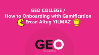 GEO COLLEGE /
How to Onboarding with Gamification
Ercan Altug YILMAZ
 