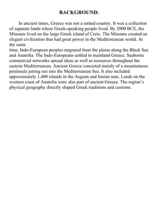 BACKGROUND:
In ancient times, Greece was not a united country. It was a collection
of separate lands where Greek-speaking people lived. By 2000 BCE, the
Minoans lived on the large Greek island of Crete. The Minoans created an
elegant civilization that had great power in the Mediterranean world. At
the same
time, Indo-European peoples migrated from the plains along the Black Sea
and Anatolia. The Indo-Europeans settled in mainland Greece. Seaborne
commercial networks spread ideas as well as resources throughout the
eastern Mediterranean. Ancient Greece consisted mainly of a mountainous
peninsula jutting out into the Mediterranean Sea. It also included
approximately 1,400 islands in the Aegean and Ionian seas. Lands on the
western coast of Anatolia were also part of ancient Greece. The region’s
physical geography directly shaped Greek traditions and customs.
 
