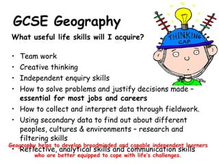 GCSE Geography What useful life skills will I acquire? Team work  Creative thinking Independent enquiry skills How to solve problems and justify decisions made –  essential for most jobs and careers How to collect and interpret data through fieldwork. Using secondary data to find out about different peoples, cultures & environments – research and filtering skills Reflective, analytical skills and communication skills Geography helps to develop broadminded and capable independent learners who are better equipped to cope with life’s challenges. 