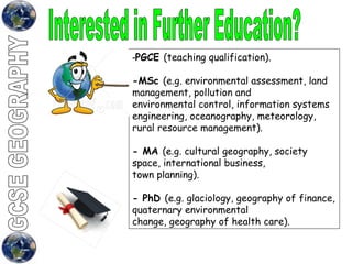 Interested in Further Education?  - PGCE  (teaching qualification). -MSc  (e.g. environmental assessment, land management, pollution and environmental control, information systems engineering, oceanography, meteorology, rural resource management). - MA  (e.g. cultural geography, society space, international business, town planning). - PhD  (e.g. glaciology, geography of finance, quaternary environmental change, geography of health care). 