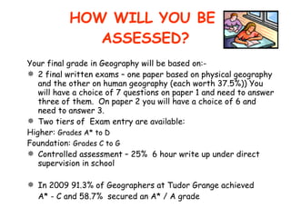 HOW WILL YOU BE  ASSESSED? Your final grade in Geography will be based on:- 2 final written exams – one paper based on physical geography and the other on human geography (each worth 37.5%)) You will have a choice of 7 questions on paper 1 and need to answer three of them.  On paper 2 you will have a choice of 6 and need to answer 3.  Two tiers of  Exam entry are available: Higher:  Grades A* to D Foundation:  Grades C to G Controlled assessment – 25%  6 hour write up under direct supervision in school In 2009 91.3% of Geographers at Tudor Grange achieved  A* - C and 58.7%  secured an A* / A grade 