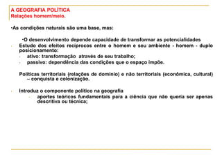 A GEOGRAFIA POLÍTICA
Relações homem/meio.
•As condições naturais são uma base, mas:
•O desenvolvimento depende capacidade de transformar as potencialidades
• Estudo dos efeitos recíprocos entre o homem e seu ambiente - homem - duplo
posicionamento:
• ativo: transformação através de seu trabalho;
• passivo: dependência das condições que o espaço impõe.
Políticas territoriais (relações de domínio) e não territoriais (econômica, cultural)
– conquista e colonização.
• Introduz o componente político na geografia
• aportes teóricos fundamentais para a ciência que não queria ser apenas
descritiva ou técnica;
 