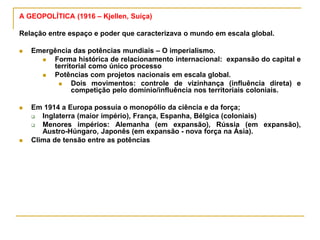 A GEOPOLÍTICA (1916 – Kjellen, Suíça)
Relação entre espaço e poder que caracterizava o mundo em escala global.
 Emergência das potências mundiais – O imperialismo.
 Forma histórica de relacionamento internacional: expansão do capital e
territorial como único processo
 Potências com projetos nacionais em escala global.
 Dois movimentos: controle de vizinhança (influência direta) e
competição pelo domínio/influência nos territoriais coloniais.
 Em 1914 a Europa possuía o monopólio da ciência e da força;
 Inglaterra (maior império), França, Espanha, Bélgica (coloniais)
 Menores impérios: Alemanha (em expansão), Rússia (em expansão),
Austro-Húngaro, Japonês (em expansão - nova força na Ásia).
 Clima de tensão entre as potências
 