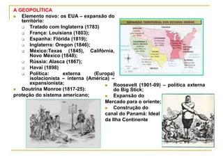 A GEOPOLÍTICA
 Elemento novo: os EUA – expansão do
território:
 Tratado com Inglaterra (1783)
 França: Louisiana (1803);
 Espanha: Flórida (1819);
 Inglaterra: Oregon (1846);
 México:Texas (1845), Califórnia,
Novo México (1848);
 Rússia: Alasca (1867);
 Havaí (1898)
 Política: externa (Europa)
isolacionista – interna (América) –
expansionista;
 Doutrina Monroe (1817-25):
proteção do sistema americano;
 Roosevelt (1901-09) – política externa
do Big Stick;
 Expansão do
Mercado para o oriente;
 Construção do
canal do Panamá: Ideal
da Ilha Continente
 