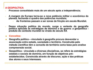  Conceitos:
 Geografia política – vinculada à geografia procura desvendar a
associação entre estado, sociedade e território. Construída pelo
método científico têm o conceito de território como base para analise
compreensão social.
 Geopolítica - vinculada a diversas disciplinas, se refere às estratégias
estatais e sociais de domínio, em função de objetivos pré-
estabelecidos. Construída através do discurso, ação e das práticas
dos atores e seus interesses.
A GEOPOLÍTICA
• Processo consolidado mais de um século após a independência;
• A margem da Europa torna-se a nova potência militar e econômica do
planeta, fechando o quadro das potências mundiais;
• As fronteiras passam a ser zonas de fricção em escala Mundial.
• Dessa situação política do mundo, surge a vertente da geografia
política aplicada às estratégias de domínio e de guerra: a geopolítica -
produto do contexto mundial na virada do século XX.
 