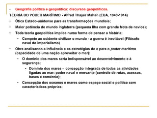 • Geografia política e geopolítica: discursos geopolíticos.
TEORIA DO PODER MARÍTIMO - Alfred Thayer Mahan (EUA, 1840-1914)
• Ótica Estado-unidense para as transformações mundiais;
• Maior potência do mundo Inglaterra (pequena Ilha com grande frota de navios);
• Toda teoria geopolítica implica numa forma de pensar a história;
• Compete ao ocidente civilizar o mundo - a guerra é inevitável (Filósofo
naval do imperialismo)
• Obra analisando a influência e as estratégias do e para o poder marítimo
(capacidade de uma nação aproveitar o mar):
• O domínio dos mares seria indispensável ao desenvolvimento e à
segurança;
• Domínio dos mares - concepção integrada de todas as atividades
ligadas ao mar: poder naval e mercante (controle de rotas, acessos,
bases e comércio);
• Concepção dos oceanos e mares como espaço social e político com
características próprias;
 