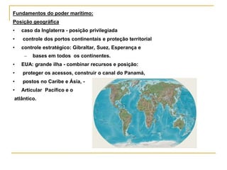 Fundamentos do poder marítimo:
Posição geográfica
• caso da Inglaterra - posição privilegiada
• controle dos portos continentais e proteção territorial
• controle estratégico: Gibraltar, Suez, Esperança e
– bases em todos os continentes.
• EUA: grande ilha - combinar recursos e posição:
• proteger os acessos, construir o canal do Panamá,
• postos no Caribe e Ásia, -
• Articular Pacífico e o
atlântico.
 