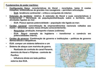 Fundamentos do poder marítimo:
• Configuração física: características do litoral - recortados, baias X costas
inóspitas; embocaduras de grandes rios navegáveis – permitem articulação.
– EUA: tendência continental – critica a conquista do interior;
• Extensão do território: relativo. A extensão do litoral e suas características é
fundamental – Densidade de população/distribução sobre o território, com
atividades ligadas ao mar:
– EUA: Possui apenas potencialidade – população não ligada ao mar;
• Caráter nacional: concretização de empreendimentos nacionais voltados aos
mares – direcionar ações nessa direção conscientemente;
– Requisitos: produção, transporte e bases (colônias)
– EUA: Seguir exemplo da Inglaterra – transformar o comércio em
potencialidades interna;
• Caráter de governo: Combinação de governo e instituições – políticas de governo
democráticos e despóticos.
• EUA: compor um sistema defensivo e um
• Sistema de ataque com marinha de guerra.
– Realizado do controle do canal Panamá,
domínio do Havaí e Filipinas - controle do
Pacifico
– Influência direta em toda política
externa dos EUA.
 