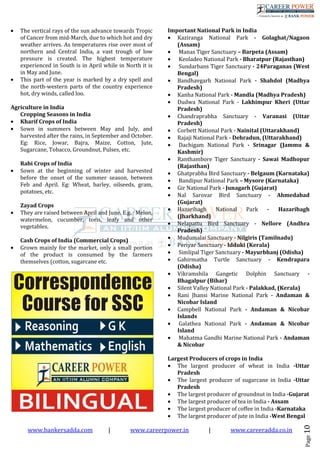 www.bankersadda.com | www.careerpower.in | www.careeradda.co.in
Page10
• The vertical rays of the sun advance towards Tropic
of Cancer from mid-March, due to which hot and dry
weather arrives. As temperatures rise over most of
northern and Central India, a vast trough of low
pressure is created. The highest temperature
experienced in South is in April while in North it is
in May and June.
• This part of the year is marked by a dry spell and
the north-western parts of the country experience
hot, dry winds, called loo.
Agriculture in India
Cropping Seasons in India
• Kharif Crops of India
• Sown in summers between May and July, and
harvested after the rains, in September and October.
Eg: Rice, Jowar, Bajra, Maize, Cotton, Jute,
Sugarcane, Tobacco, Groundnut, Pulses, etc.
Rabi Crops of India
• Sown at the beginning of winter and harvested
before the onset of the summer season, between
Feb and April. Eg: Wheat, barley, oilseeds, gram,
potatoes, etc.
Zayad Crops
• They are raised between April and June. E.g. : Melon,
watermelon, cucumber, toris, leafy and other
vegetables.
Cash Crops of India (Commercial Crops)
• Grown mainly for the market, only a small portion
of the product is consumed by the farmers
themselves (cotton, sugarcane etc.
Important National Park in India
• Kaziranga National Park - Golaghat/Nagaon
(Assam)
• Manas Tiger Sanctuary – Barpeta (Assam)
• Keoladeo National Park - Bharatpur (Rajasthan)
• Sundarbans Tiger Sanctuary - 24Paraganas (West
Bengal)
• Bandhavgarh National Park - Shahdol (Madhya
Pradesh)
• Kanha National Park - Mandla (Madhya Pradesh)
• Dudwa National Park - Lakhimpur Kheri (Uttar
Pradesh)
• Chandraprabha Sanctuary - Varanasi (Uttar
Pradesh)
• Corbett National Park - Nainital (Uttarakhand)
• Rajaji National Park - Dehradun, (Uttarakhand)
• Dachigam National Park - Srinagar (Jammu &
Kashmir)
• Ranthambore Tiger Sanctuary - Sawai Madhopur
(Rajasthan)
• Ghatprabha Bird Sanctuary - Belgaum (Karnataka)
• Bandipur National Park – Mysore (Karnataka)
• Gir National Park - Junagarh (Gujarat)
• Nal Sarovar Bird Sanctuary - Ahmedabad
(Gujarat)
• Hazaribagh National Park - Hazaribagh
(Jharkhand)
• Nelapattu Bird Sanctuary - Nellore (Andhra
Pradesh)
• Mudumalai Sanctuary - Nilgiris (Tamilnadu)
• Periyar Sanctuary - Idduki (Kerala)
• Simlipal Tiger Sanctuary - Mayurbhanj (Odisha)
• Gahirmatha Turtle Sanctuary - Kendrapara
(Odisha)
• Vikramshila Gangetic Dolphin Sanctuary -
Bhagalpur (Bihar)
• Silent Valley National Park - Palakkad, (Kerala)
• Rani Jhansi Marine National Park - Andaman &
Nicobar Island
• Campbell National Park - Andaman & Nicobar
Islands
• Galathea National Park - Andaman & Nicobar
Island
• Mahatma Gandhi Marine National Park - Andaman
& Nicobar
Largest Producers of crops in India
• The largest producer of wheat in India -Uttar
Pradesh
• The largest producer of sugarcane in India -Uttar
Pradesh
• The largest producer of groundnut in India -Gujarat
• The largest producer of tea in India - Assam
• The largest producer of coffee in India -Karnataka
• The largest producer of jute in India -West Bengal
 