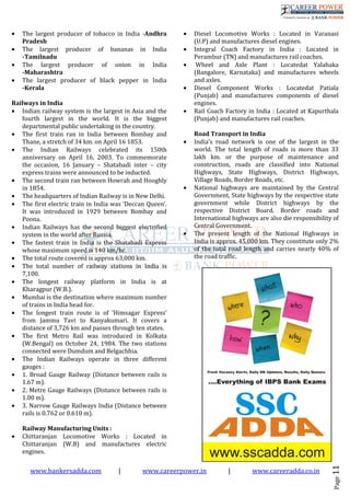 www.bankersadda.com | www.careerpower.in | www.careeradda.co.in
Page11
• The largest producer of tobacco in India -Andhra
Pradesh
• The largest producer of bananas in India
-Tamilnadu
• The largest producer of onion in India
-Maharashtra
• The largest producer of black pepper in India
-Kerala
Railways in India
• Indian railway system is the largest in Asia and the
fourth largest in the world. It is the biggest
departmental public undertaking in the country.
• The first train ran in India between Bombay and
Thane, a stretch of 34 km. on April 16 1853.
• The Indian Railways celebrated its 150th
anniversary on April 16, 2003. To commemorate
the occasion, 16 January – Shatabadi inter – city
express trains were announced to be inducted.
• The second train ran between Howrah and Hooghly
in 1854.
• The headquarters of Indian Railway is in New Delhi.
• The first electric train in India was ‘Deccan Queen’.
It was introduced in 1929 between Bombay and
Poona.
• Indian Railways has the second biggest electrified
system in the world after Russia.
• The fastest train in India is the Shatabadi Express
whose maximum speed is 140 km/hr.
• The total route covered is approx 63,000 km.
• The total number of railway stations in India is
7,100.
• The longest railway platform in India is at
Kharagpur (W.B.).
• Mumbai is the destination where maximum number
of trains in India head for.
• The longest train route is of ‘Himsagar Express’
from Jammu Tavi to Kanyakumari. It covers a
distance of 3,726 km and passes through ten states.
• The first Metro Rail was introduced in Kolkata
(W.Bengal) on October 24, 1984. The two stations
connected were Dumdum and Belgachhia.
• The Indian Railways operate in three different
gauges :
• 1. Broad Gauge Railway (Distance between rails is
1.67 m).
• 2. Metre Gauge Railways (Distance between rails is
1.00 m).
• 3. Narrow Gauge Railways India (Distance between
rails is 0.762 or 0.610 m).
Railway Manufacturing Units :
• Chittaranjan Locomotive Works : Located in
Chittaranjan (W.B) and manufactures electric
engines.
• Diesel Locomotive Works : Located in Varanasi
(U.P) and manufactures diesel engines.
• Integral Coach Factory in India : Located in
Perambur (TN) and manufactures rail coaches.
• Wheel and Axle Plant : Locatedat Yalahaka
(Bangalore, Karnataka) and manufactures wheels
and axles.
• Diesel Component Works : Locatedat Patiala
(Punjab) and manufactures components of diesel
engines.
• Rail Coach Factory in India : Located at Kapurthala
(Punjab) and manufactures rail coaches.
Road Transport in India
• India’s road network is one of the largest in the
world. The total length of roads is more than 33
lakh km. or the purpose of maintenance and
construction, roads are classified into National
Highways, State Highways, District Highways,
Village Roads, Border Roads, etc.
• National highways are maintained by the Central
Government, State highways by the respective state
government while District highways by the
respective District Board. Border roads and
International highways are also die responsibility of
Central Government.
• The present length of the National Highways in
India is approx. 45,000 km. They constitute only 2%
of the total road length and carries nearly 40% of
the road traffic.
 
