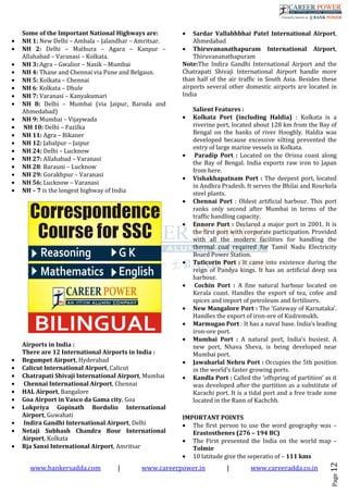 www.bankersadda.com | www.careerpower.in | www.careeradda.co.in
Page12
Some of the Important National Highways are:
• NH 1: New Delhi – Ambala – Jalandhar – Amritsar.
• NH 2: Delhi – Mathura – Agara – Kanpur –
Allahabad – Varanasi – Kolkata.
• NH 3: Agra – Gwalior – Nasik – Mumbai
• NH 4: Thane and Chennai via Pune and Belgaun.
• NH 5: Kolkata – Chennai
• NH 6: Kolkata – Dhule
• NH 7: Varanasi – Kanyakumari
• NH 8: Delhi – Mumbai (via Jaipur, Baroda and
Ahmedabad)
• NH 9: Mumbai – Vijaywada
• NH 10: Delhi – Fazilka
• NH 11: Agra – Bikaner
• NH 12: Jabalpur – Jaipur
• NH 24: Delhi – Lucknow
• NH 27: Allahabad – Varanasi
• NH 28: Barauni – Lucknow
• NH 29: Gorakhpur – Varanasi
• NH 56: Lucknow – Varanasi
• NH – 7 is the longest highway of India
Airports in India :
There are 12 International Airports in India :
• Begumpet Airport, Hyderabad
• Calicut International Airport, Calicut
• Chatrapati Shivaji International Airport, Mumbai
• Chennai International Airport, Chennai
• HAL Airport, Bangalore
• Goa Airport in Vasco da Gama city, Goa
• Lokpriya Gopinath Bordolio International
Airport, Guwahati
• Indira Gandhi International Airport, Delhi
• Netaji Subhash Chandra Bose International
Airport, Kolkata
• Rja Sansi International Airport, Amritsar
• Sardar Vallabhbhai Patel International Airport,
Ahmedabad
• Thiruvananathapuram International Airport,
Thiruvananathapuram
Note:The Indira Gandhi International Airport and the
Chatrapati Shivaji International Airport handle more
than half of the air traffic in South Asia. Besides these
airports several other domestic airports are located in
India
Salient Features :
• Kolkata Port (including Haldia) : Kolkata is a
riverine port, located about 128 km from the Bay of
Bengal on the banks of river Hooghly. Haldia was
developed because excessive silting prevented the
entry of large marine vessels in Kolkata.
• Paradip Port : Located on the Orissa coast along
the Bay of Bengal. India exports raw iron to Japan
from here.
• Vishakhapatnam Port : The deepest port, located
in Andhra Pradesh. It serves the Bhilai and Rourkela
steel plants.
• Chennai Port : Oldest artificial harbour. This port
ranks only second after Mumbai in terms of the
traffic handling capacity.
• Ennore Port : Declared a major port in 2001. It is
the first port with corporate participation. Provided
with all the modern facilities for handling the
thermal coal required for Tamil Nadu Electricity
Board Power Station.
• Tuticorin Port : It came into existence during the
reign of Pandya kings. It has an artificial deep sea
harbour.
• Cochin Port : A fine natural harbour located on
Kerala coast. Handles the export of tea, cofee and
spices and import of petroleum and fertilisers.
• New Mangalore Port : The ‘Gateway of Karnataka’.
Handles the export of iron-ore of Kudremukh.
• Marmugao Port : It has a naval base. India’s leading
iron-ore port.
• Mumbai Port : A natural port, India’s busiest. A
new port, Nhava Sheva, is being developed near
Mumbai port.
• Jawaharlal Nehru Port : Occupies the 5th position
in the world’s faster growing ports.
• Kandla Port : Called the ‘offspring of partition’ as it
was developed after the partition as a substitute of
Karachi port. It is a tidal port and a free trade zone
located in the Rann of Kachchh.
IMPORTANT POINTS
• The first person to use the word geography was –
Erastosthenes (276 – 194 BC)
• The First presented the India on the world map –
Tolmie
• 10 latitude give the seperatio of – 111 kms
 