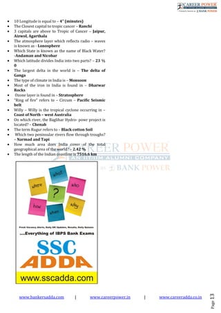 www.bankersadda.com | www.careerpower.in | www.careeradda.co.in
Page13
• 10 Longitude is equal to – 4” (minutes)
• The Closest capital to tropic cancer – Ranchi
• 3 capitals are above to Tropic of Cancer – Jaipur,
Aizwol, Agarthala
• The atmosphere layer which reflects radio – waves
is known as - Lonosphere
• Which State is known as the name of Black Water?
-Andaman and Nicobar
• Which latitude divides India into two parts? – 23 ½
0
• The largest delta in the world is – The delta of
Ganga
• The type of climate in India is – Monsoon
• Most of the iron in India is found in – Dharwar
Rocks
• Ozone layer is found in – Stratosphere
• “Ring of fire” refers to – Circum – Pacific Seismic
belt
• Willy – Willy is the tropical cyclone occurring in –
Coast of North – west Australia
• On which river, the Baglihar Hydro- powr project is
located? – Chenab
• The term Rugur refers to – Black cotton Soil
• Which two peninsular rivers flow through troughs?
– Narmad and Tapi
• How much area does India cover of the total
geographical area of the world? – 2.42 %
• The length of the Indian coastline is 7516.6 km
 