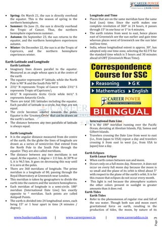 www.bankersadda.com | www.careerpower.in | www.careeradda.co.in
Page3
• Spring: On March 21, the sun is directly overhead
the equator. This is the season of spring in the
northern hemisphere.
• Summer: On June 21, the sun is directly overhead
the Tropic of Cancer. Thus, the northern
hemisphere experiences summer.
• Autumn: On September 23, the sun returns to the
equator, and the northern hemisphere experiences
autumn.
• Winter: On December 22, the sun is at the Tropic of
Capricorn, and the northern hemisphere
experiences winter.
Earth Latitude and Longitude
Earth Latitude
• Imaginary lines drawn parallel to the equator.
Measured as an angle whose apex is at the centre of
the earth
• The equator represents 0° latitude, while the North
Pole is 90° N and the South Pole 90° S
• 23½° N represents Tropic of Cancer while 23½° S
represents Tropic of Capricorn.
• 66½° N represents Arctic Circle while 66½° S
represents Antarctic Circle.
• There are total 181 latitudes including the equator.
Each parallel of latitude is a circle, but they are not
equal.
• The circle becomes smaller towards the poles.
Equator is the ‘Greatest Circle’ that can be drawn on
the earth’s surface.
• The distance between any two parallels of latitude
is always equal.
Earth Longitude
• It is the angular distance measured from die centre
of the earth. On the globe the lines of longitude are
drawn as a series of semicircles that extend from
the North Pole to the South Pole through the
equator. They are also called meridians.
• The distance between any two meridians is not
equal. At the equator, 1 degree = 111 km. At 30°N or
S, it is 96.5 km. It goes on decreasing this way until
it is zero at the poles.
• There are 360 meridians of longitude. The prime
meridian is a longitude of 00, passing through the
Royal Observatory at Greenwich near London.
• This meridian is taken by geographers to divide the
earth into the eastern and the western hemispheres.
• Each meridian of longitude is a semi-circle. 180°
meridian (International Date Line) lies exactly
opposite to ° meridian. Such points are called
Antipodl Points.
• The earth is divided into 24 longitudinal zones, each
being 15° or 1 hour apart in time (4 minutes /
degree).
Longitude and Time
• Places that are on the same meridian have the same
local (sun) time. Since the earth makes one
complete revolution of 360° in 24 hours, it passes
through 15° in one hour or 1° in 4 minutes.
• The earth rotates from west to east, hence places
east of Greenwich see the sun earlier and gain time
whereas places west of Greenwich see the sun later
and lose time.
• India, whose longitudinal extent is approx. 30°, has
adopted only one time zone, selecting the 82.5°E for
the standard time which is 5 hours and 30 minutes
ahead of GMT (Greenwich Mean Time).
International Date Line
• It is the 180° meridian running over the Pacific
Ocean, deviating at Aleutian Islands, Fiji, Samoa and
Gilbert Islands.
• Travelers crossing the Date Line from west to east
(i.e., from Japan to USA) repeat a day and travelers
crossing it from east to west (i.e., from USA to
Japan) lose a day.
Earth Eclipses
Earth Lunar Eclipse
• When earth comes between sun and moon.
• Occurs only on a full moon day. However, it does not
occur on every full moon day because the moon is
so small and the plane of its orbit is tilted about 5°
with respect to the plane of the earth’s orbit. It is for
this reason that eclipses do not occur every month.
• This light is red because the atmosphere scatters
the other colors present in sunlight in greater
amounts than it does red.
Earth Tides
Earth Tides
• Refer to the phenomenon of regular rise and fall of
the sea water. Though both sun and moon exert
gravitational force on earth, resulting in the
production of tides, the moon, by nature of its
 