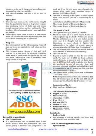 www.bankersadda.com | www.careerpower.in | www.careeradda.co.in
Page4
closeness to the earth, has greater control over the
timings of the tidal rises and falls.
• The interval between two tides is 12 hrs and 26
minutes.
Spring Tide
• When the sun, moon and the earth are in a straight
line, the gravitational force is at its greatest because
tide producing forces of both sun and moon
complement each other and they pull together. This
produces tides of unusually great range, called the
spring tide.
• These occur about twice a month: at new moon
when the sun and the moon are in conjugation and
at full moon when they are in opposition.
Neap Tide
• Lowest magnitude as the tide producing forces of
sun and moon act opposite to each other, as they
form a triangle.
• This happens during phases of first and third
quarter, i.e., at half moon, the sun’s tide producing
force tends to balance the tide producing force of
the moon., resulting in tides of unusually small
range known as neap tides.
Internal Structure of Earth
• The Crust of Earth
• It is the outermost and the thinnest layer of the
earth’s surface, about 8 to 40 km thick. The crust
varies greatly in thickness and composition – as
small as 5 km thick in some places beneath the
oceans, while under some mountain ranges it
extends up to 70 km in depth.
• The crust is made up of two layers- an upper lighter
layer called the Sial (Silicate + Aluminium) and a
lower
• density layer called Sima (Silicate + Magnesium).
• The average density of this layer is 3 gm/cc.
• The average density of this layer is 3 gm/cc.
The Mantle of Earth
• This layer extends up to a depth of 2900 km.
• Mantle is made up of 2 parts: Upper Mantle or
Asthenosphere (up to about 500 km) and Lower
Mantle. Asthenosphere is in a semi-molten plastic
state, and it is thought that this enables the
lithosphere to move about it. Within the
asthenosphere, the velocity of seismic waves is
considerably reduced (Called ‘Low Velocity Zone’).
• The line of separation between the mantle and the
crust is known as Mohoviricic Discontinuity.
• The Core of Earth
• Beyond a depth of 2900 km lies the core of the
earth. The outer core is 2100 km thick and is in
molten form due to excessive heat out there. Inner
core is 1370 km thick and is in plastic form due to
the combined factors of excessive heat and
pressure. It is made up of iron and nickel (Nife) and
is responsible for earth’s magnetism. This layer has
the maximum specific gravity.
• The temperatures in the earth’s core lie between
2200°c and 2750°c.
Note: Temperature Inside the Earth: In the first 100
km, 12° increase per km. In the next 300 km, 2°
increase per km. After that it is 1° increase per km.
Composition of Earth
• Made up of over 100 elements.
The following 8 are important:
• Oxygen 46.5%
• Silicon 27.72%
• Aluminium 8.13%
• Iron 5 .01%
• Calcium 3.63%
• Sodium 2.85%
• Potassium 2.62%
• Magnesium 2.09%
Earth Rocks
Rocks of Earth
• Any aggregate of material particles that forms part
of the earth’s crust is called a rock.
There are 3 major types of rock types :
Igneous Rocks
 
