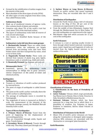 www.bankersadda.com | www.careerpower.in | www.careeradda.co.in
Page5
• Formed by the solidification of molten magma from
the interior of the earth.
• Most abundant of the three types of rocks (95%).
• All other types of rocks originate from these rocks,
thus called Primary rocks.
Sedimentary Rocks
• Made up of weathered remains of igneous rocks.
Also contains fossils of plants and animals.
• Comprise only about 5% of the earth’s crust but
cover about 75% of the total land surface.
• The layers of sedimentary rocks hold all reserve of
coal, oil and natural gas.
• Also known as Stratified Rocks because of the
layers.
Sedimentary rocks fall into three main groups:
• 1. Mechanically Formed: These are called clastic
sedimentary rocks; the sediments are largely
derived from pre-existing rocks that have been
broken down and then transported by water, wind
or ice to form rocks.
• 2. Organically Formed Rocks: These rocks are
derived from remains of plants (e.g. peat, lignite,
bituminous coal), or animals (e.g., chalk and coral).
• 3. Chemically Formed: E.g., Gypsum, salt rock, etc
Metamorphic Rocks
• Sometimes igneous or sedimentary rocks
metamorphize or change due to great ‘pressure,
intense temperature or the action of water and
chemical activity.
Earthquakes
Earthquakes
• Tremors or vibrations of earth’s surface produced
by internal forces.
• The point of origin of earthquake is called Seismic
focus.
• The point on the earth’s surface vertically above the
earth’s surface is called Epicentre.
• The passage of earthquake waves is recorded by
Seismograph.
• The magnitude of waves is measured on Richter’s
scale. For measurement of the intensity of the
earthquake (damage caused), the Modified Mercalli
Intensity Scale is used.
Types of Waves Earthquakes
• 1. Primary Waves (P-Waves): Travel from the
point of happening by the displacement of
surrounding particles.
They are transmitted through solids, liquids and
gases. Travels fastest.
• 2. Secondary Waves (S-Waves): Travels through
solids only. Thus they cannot pass through core.
• 3. Surface Waves or Long Waves (L-Waves):
Travels on earth’s surface and causes maximum
destruction. They are recorded after the P and S
waves.
Distribution of Earthquakes
• Around the Pacific Ocean along a belt of volcanoes
known as the Ring of Fire. 68 per cent of the
volcanoes are experienced in this region.
• From the middle of Asia (Himalayas, Caspian Sea)
through the Mediterranean Sea to West Indies. 21
per cent earthquakes are experienced in the region.
• Mid-Atlantic ridge belt which accounts for 11 per
cent of the earthquakes
Earth Volcanoes
• A volcano is a vent or opening usually circular in
form through which heated materials consisting of
gases, water, liquid lava and fragments of rocks are
ejected from the highly heated interiors to he
surface of the earth.
Classification of Volcanoes
1. Classification on the basis of Periodicity of
Eruptions:
• Active Volcano: Volcano which erupt periodically.
E.g. Maona Loa in Hawaii, Etna in Sicily, Vesuvius in
Italy, Stromboli in Mediterranean Sea, etc.
• Dormant Volcano: Volcano which has been
quiescent for a long time but in which there is a
possibility of eruption. E.g. Fujiyama in Japan,
Krakatoa in Indonesia, Barren island Volcano in
Andamans, etc.
Distribution of Volcanoes in the World
• About 15% of world’s active volcanoes are found
along the ‘constructive or divergent’ plate margins,
whereas 80% volcanoes are associated with the
‘destructive or convergent’ plate boundaries.
Earth Mountains
 