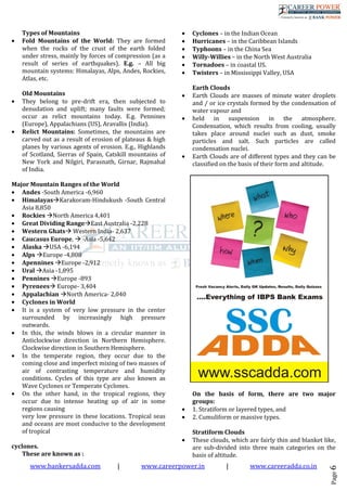 www.bankersadda.com | www.careerpower.in | www.careeradda.co.in
Page6
Types of Mountains
• Fold Mountains of the World: They are formed
when the rocks of the crust of the earth folded
under stress, mainly by forces of compression (as a
result of series of earthquakes). E.g. – All big
mountain systems: Himalayas, Alps, Andes, Rockies,
Atlas, etc.
Old Mountains
• They belong to pre-drift era, then subjected to
denudation and uplift; many faults were formed;
occur as relict mountains today. E.g. Pennines
(Europe), Appalachians (US), Aravallis (India).
• Relict Mountains: Sometimes, the mountains are
carved out as a result of erosion of plateaus & high
planes by various agents of erosion. E.g., Highlands
of Scotland, Sierras of Spain, Catskill mountains of
New York and Nilgiri, Parasnath, Girnar, Rajmahal
of India.
Major Mountain Ranges of the World
• Andes -South America -6,960
• Himalayas Karakoram-Hindukush -South Central
Asia 8,850
• Rockies North America 4,401
• Great Dividing Range East Australia -2,228
• Western Ghats Western India- 2,637
• Caucasus Europe, -Asia -5,642
• Alaska USA -6,194
• Alps Europe -4,808
• Apennines Europe -2,912
• Ural Asia -1,895
• Pennines Europe -893
• Pyrenees Europe- 3,404
• Appalachian North America- 2,040
• Cyclones in World
• It is a system of very low pressure in the center
surrounded by increasingly high pressure
outwards.
• In this, the winds blows in a circular manner in
Anticlockwise direction in Northern Hemisphere.
Clockwise direction in Southern Hemisphere.
• In the temperate region, they occur due to the
coming close and imperfect mixing of two masses of
air of contrasting temperature and humidity
conditions. Cycles of this type are also known as
Wave Cyclones or Temperate Cyclones.
• On the other hand, in the tropical regions, they
occur due to intense heating up of air in some
regions causing
very low pressure in these locations. Tropical seas
and oceans are most conducive to the development
of tropical
cyclones.
These are known as :
• Cyclones – in the Indian Ocean
• Hurricanes – in the Caribbean Islands
• Typhoons – in the China Sea
• Willy-Willies – in the North West Australia
• Tornadoes – in coastal US.
• Twisters – in Mississippi Valley, USA
Earth Clouds
• Earth Clouds are masses of minute water droplets
and / or ice crystals formed by the condensation of
water vapour and
• held in suspension in the atmosphere.
Condensation, which results from cooling, usually
takes place around nuclei such as dust, smoke
particles and salt. Such particles are called
condensation nuclei.
• Earth Clouds are of different types and they can be
classified on the basis of their form and altitude.
On the basis of form, there are two major
groups:
• 1. Stratiform or layered types, and
• 2. Cumuliform or massive types.
Stratiform Clouds
• These clouds, which are fairly thin and blanket like,
are sub-divided into three main categories on the
basis of altitude.
 