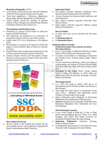 www.bankersadda.com | www.careerpower.in | www.careeradda.co.in
Page8
Mountains Geography: 10.7%
• In the South, on the eastern side, the Gulf of Mannar
& the Palk Strait separate India from Sri Lanka.
• Total land neighbours: 7 (Pakistan, Afghanistan,
China, Nepal, Bhutan, Bangladesh and Myanmar).
• India’s Islands include the Andaman & Nicobar
Islands in Bay of Bengal and Lakshadweep, Minicoy
& Amindive Islands in the Arabian Sea.
The Andaman and Nicobar Group
• Andamans is a group of 204 islands of which the
largest is Middle Andaman.
• The Andamans are believed to be extensions of
mountains system in the N.E. part of the country.
• Saddle Peak (737 m) in N.Andaman is the highest
peak.
• The Nicobars is a group of 19 islands of which the
largest is Great Nicobar. Most of them are volcanic
in nature.
• Great Nicobar is the southernmost island and is only
147 km away from Sumatra island of Indonesia.
• Volcanic Islands: Barren and Narcondam Islands.
Barren is in the process of eruption these days after
lying dormant for 200 years.
The Arabian Sea Group
• All the islands in the Arabian Sea (Total 25) are
coral islands and are surrounded by Fringing Reefs
(North :Lakshadweep, South: Minicoy).
Important Points
• Ten Degree Channel separates Andamans from
Nicobars (Little Andaman from Car Nicobar)
• Duncan Passage lies between South Andaman and
Little Andaman.
• Nine Degree Channel separates Kavaratti from
Minicoy Island.
• Eight Degree Channel separates Minicoy Island
(India) from Maldives.
Rivers of India
• In India, the rivers can be divided into two main
groups:
• 1. Himalayan Rivers
• 2. Peninsular Rivers
Himalayan Rivers of India
In this three major river systems are there:
The Indus System
• It has a total length of 2880 km (709 km in India).
Rises in Tibet (China) near Mansarovar Lake.
• In Jammu and Kashmir, its Himalayan tributaries
are: Zanskar, Dras, Gartang, Shyok, Shigar, Nubra,
Gilgit, etc
• Its most important tributaries, which join Indus at
various places, are: Jhelum (725 km), Chenab (1800
km), Ravi (720 km), Beas (470 km) & Sutlej (1050
km).
• According to the Indus Water Treaty signed
between India and Pakistan in 1960, India can
utilize only 20% of the total discharge of Indus,
Jhelum and Chenab.
The Ganga System
• It is 2525 km long of which 1450 km is in
Uttarakhand and UP, 445 km in Bihar and 520 km in
West Bengal.
• The Ganga, the head stream is constituted of two
main rivers – Bhagirthi and Alaknanda, which
combine at Devprayag to form Ganga.
• Before Alaknanda meets Bhagirthi at Devprayag,
Mandakini meets Alaknanda at Rudraprayag.
• Sources: Bhagirthi from Gaumukh, Alaknanda from
Badrinath, Mandakini from Kedarnath (all from
Uttarakhand).
The Brahmaputra system
• It has a total length of 2900 km. It rises in Tibet
(from Chemayungdung glacier), where it is called
Tsangpo, and enters the Indian territory (in
Arunachal Pradesh) under the name Dihang.
• Important Tributaries: Subansiri, Kameng,
Dhansiri, Manas, Teesta.
• In Bangladesh, Brahmaputra is known by the name
of Jamuna while Ganga gets the name Padma.
 