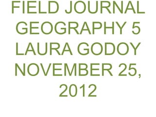 FIELD JOURNAL
GEOGRAPHY 5
LAURA GODOY
NOVEMBER 25,
     2012
 