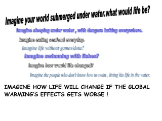 Imagine swimming with fishes? Imagine your world submerged under water.what would life be? Imagine eating seafood everyday. Imagine life without games/dota? Imagine sleeping under water , with dangers lurking everywhere. Imagine how would life changed? Imagine the people who don't know how to swim , living his life in the water. IMAGINE HOW LIFE WILL CHANGE IF THE GLOBAL WARMING’S EFFECTS GETS WORSE !  