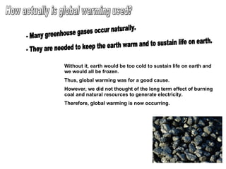 How actually is global warming used? - Many greenhouse gases occur naturally. - They are needed to keep the earth warm and to sustain life on earth. Without it, earth would be too cold to sustain life on earth and we would all be frozen. Thus, global warming was for a good cause. However, we did not thought of the long term effect of burning coal and natural resources to generate electricity. Therefore, global warming is now occurring. 
