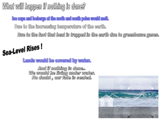 What will happen if nothing is done? Ice caps and icebergs at the north and south poles would melt. Due to the increasing temperature of the earth. Due to the fact that heat is trapped in the earth due to greenhouse gases. Sea-Level Rises !  Lands would be covered by water.  And if nothing is done.. We would be living under water. No doubt , our fate is sealed. 