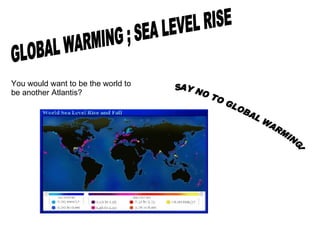 GLOBAL WARMING ; SEA LEVEL RISE You would want to be the world to be another Atlantis? SAY NO TO GLOBAL WARMING! 