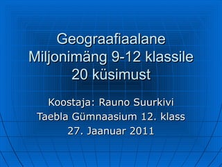 Geograafiaalane Miljonimäng 9-12 klassile 20 küsimust Koostaja: Rauno Suurkivi Taebla Gümnaasium 12. klass 27. Jaanuar 2011 