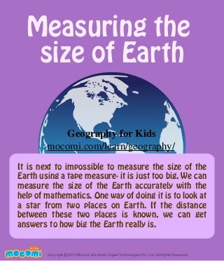 Measuring the
size of Earth
It is next to impossible to measure the size of the
Earth using a tape measure- it is just too big. We can
measure the size of the Earth accurately with the
help of mathematics. One way of doing it is to look at
a star from two places on Earth. If the distance
between these two places is known, we can get
answers to how big the Earth really is.
UNF FOR ME!
Copyright 2012 Mocomi & Anibrain Digital Technologies Pvt. Ltd. All Rights Reserved.©
Geography for Kids
mocomi.com/learn/geography/
 