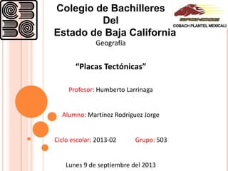 Colegio de Bachilleres
Del
Estado de Baja California
Geografía
“Placas Tectónicas”
Profesor: Humberto Larrinaga
Alumno: Martínez Rodríguez Jorge
Ciclo escolar: 2013-02 Grupo: 503
Lunes 9 de septiembre del 2013
 