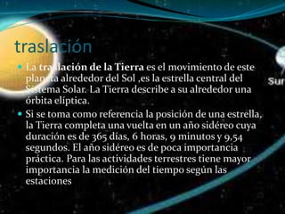 traslación
 La traslación de la Tierra es el movimiento de este
planeta alrededor del Sol ,es la estrella central del
Sistema Solar. La Tierra describe a su alrededor una
órbita elíptica.
 Si se toma como referencia la posición de una estrella,
la Tierra completa una vuelta en un año sidéreo cuya
duración es de 365 días, 6 horas, 9 minutos y 9,54
segundos. El año sidéreo es de poca importancia
práctica. Para las actividades terrestres tiene mayor
importancia la medición del tiempo según las
estaciones
 