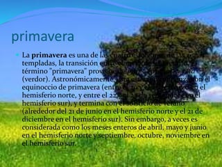 primavera
 La primavera es una de las cuatro estaciones de las zonas
templadas, la transición entre el invierno y el verano. El
término "primavera" proviene de prima (primer) y vera
(verdor). Astronómicamente, esta estación comienza con el
equinoccio de primavera (entre el 20 y el 21 de marzo en el
hemisferio norte, y entre el 22 y el 23 de septiembre en el
hemisferio sur), y termina con el solsticio de verano
(alrededor del 21 de junio en el hemisferio norte y el 21 de
diciembre en el hemisferio sur). Sin embargo, a veces es
considerada como los meses enteros de abril, mayo y junio
en el hemisferio norte y septiembre, octubre, noviembre en
el hemisferio sur.
 