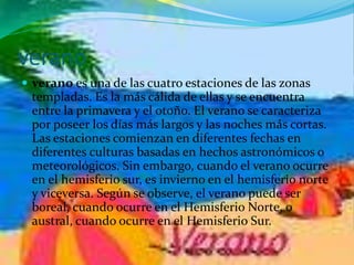 verano
 verano es una de las cuatro estaciones de las zonas
templadas. Es la más cálida de ellas y se encuentra
entre la primavera y el otoño. El verano se caracteriza
por poseer los días más largos y las noches más cortas.
Las estaciones comienzan en diferentes fechas en
diferentes culturas basadas en hechos astronómicos o
meteorológicos. Sin embargo, cuando el verano ocurre
en el hemisferio sur, es invierno en el hemisferio norte
y viceversa. Según se observe, el verano puede ser
boreal, cuando ocurre en el Hemisferio Norte, o
austral, cuando ocurre en el Hemisferio Sur.
 
