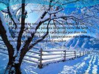 invierno
 El invierno es una de las cuatro estaciones de las
zonas templadas. La palabra invierno viene del latín
hibernum. Esta estación se caracteriza por días más
cortos, noches más largas y temperaturas más bajas a
medida que nos alejamos del ecuador
 