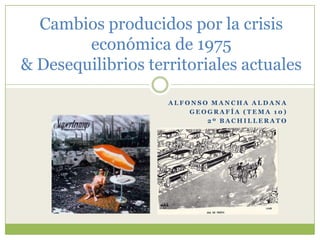 Cambios producidos por la crisis económica de 1975& Desequilibrios territoriales actuales Alfonso Mancha Aldana Geografía (tema 10) 2º Bachillerato 
