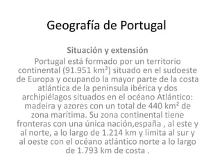 Geografía de Portugal  Situación y extensión Portugal está formado por un territorio continental (91.951 km²) situado en el sudoeste de Europa y ocupando la mayor parte de la costa atlántica de la península ibérica y dos archipiélagos situados en el océano Atlántico: madeira y azores con un total de 440 km² de zona marítima. Su zona continental tiene fronteras con una única nación,españa , al este y al norte, a lo largo de 1.214 km y limita al sur y al oeste con el océano atlántico norte a lo largo de 1.793 km de costa . 