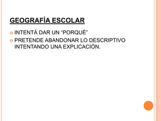 GEOGRAFÍA ESCOLAR
 INTENTÁ DAR UN “PORQUÉ”
 PRETENDE ABANDONAR LO DESCRIPTIVO
  INTENTANDO UNA EXPLICACIÓN.
 
