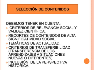 SELECCIÓN DE CONTENIDOS


DEBEMOS TENER EN CUENTA:
 CRITERIOS DE RELEVANCIA SOCIAL Y
  VALIDEZ CIENTÍFICA.
 RECORTES DE CONTENIDOS DE ALTA
  SIGNIFICATIVIDAD SOCIAL.
 TEMÁTICAS DE ACTUALIDAD.
 CRITERIOS DE TRANSFERIBILIDAD
  (TRANSFERENCIA DE LOS
  APRENDIZAJES A SITUACIONES
  NUEVAS O DIFERENTES).
 INCLUSIÓN DE LA PERSPECTIVA
  HISTÓRICA.
 
