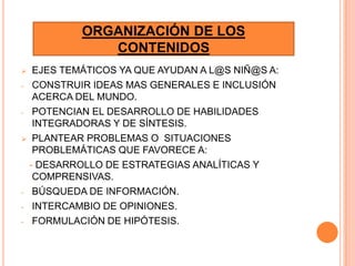 ORGANIZACIÓN DE LOS
             CONTENIDOS
  EJES TEMÁTICOS YA QUE AYUDAN A L@S NIÑ@S A:
- CONSTRUIR IDEAS MAS GENERALES E INCLUSIÓN
   ACERCA DEL MUNDO.
- POTENCIAN EL DESARROLLO DE HABILIDADES
   INTEGRADORAS Y DE SÍNTESIS.
 PLANTEAR PROBLEMAS O SITUACIONES
   PROBLEMÁTICAS QUE FAVORECE A:
  - DESARROLLO DE ESTRATEGIAS ANALÍTICAS Y
   COMPRENSIVAS.
- BÚSQUEDA DE INFORMACIÓN.

- INTERCAMBIO DE OPINIONES.

- FORMULACIÓN DE HIPÓTESIS.
 