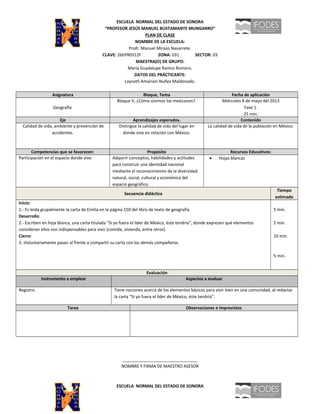 ESCUELA NORMAL DEL ESTADO DE SONORA
“PROFESOR JESÚS MANUEL BUSTAMANTE MUNGARRO”
PLAN DE CLASE
NOMBRE DE LA ESCUELA:
Profr. Manuel Mirazo Navarrete.
CLAVE: 26EPR0312F ZONA: 031 SECTOR: 03
MAESTRA(O) DE GRUPO:
María Guadalupe Ramos Romero.
DATOS DEL PRÁCTICANTE:
Loyceth Amairani Nuñez Maldonado.
Asignatura Bloque, Tema Fecha de aplicación
Geografía
Bloque V, ¿Cómo vivimos los mexicanos?. Miércoles 8 de mayo del 2013
Fase 1.
25 min.
Eje Aprendizajes esperados. Contenido
Calidad de vida, ambiente y prevención de
accidentes.
Distingue la calidad de vida del lugar en
donde vive en relación con México.
La calidad de vida de la población en México.
Competencias que se favorecen: Propósito Recursos Educativos:
Participación en el espacio donde vive. Adquirir conceptos, habilidades y actitudes
para construir una identidad nacional
mediante el reconocimiento de la diversidad
natural, social, cultural y económica del
espacio geográfico.
• Hojas blancas
Secuencia didáctica
Tiempo
estimado
Inicio:
1.- Es leída grupalmente la carta de Emilia en la página 150 del libro de texto de geografía.
Desarrollo:
2.- Escriben en hoja blanca, una carta titulada “Si yo fuera el líder de México, éste tendría”, donde expresen qué elementos
consideran ellos son indispensables para vivir (comida, vivienda, entre otros).
Cierre:
3.-Voluntariamente pasan al frente a compartir su carta con los demás compañeros.
5 min.
5 min.
10 min.
5 min.
Evaluación
Instrumento a emplear Aspectos a evaluar
Registro. Tiene nociones acerca de los elementos básicos para vivir bien en una comunidad, al redactar
la carta “Si yo fuera el líder de México, éste tendría”.
Tarea Observaciones e imprevistos
________________________________
NOMBRE Y FIRMA DE MAESTRO ASESOR
ESCUELA NORMAL DEL ESTADO DE SONORA
 