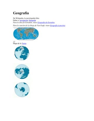 Geografía
De Wikipedia, la enciclopedia libre
Saltar a: navegación, búsqueda
Para la obra de Estrabón, véase Geografía de Estrabón.
Para la canción de La Oreja de Van Gogh, véase Geografía (canción).
Mapa de la Tierra.
 