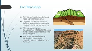 Era Terciaria 
 Grandes movimientos de tierra 
hace 68 millones de años 
 La placa tectónica africana 
empuja a la placa euroasiática, 
presionando el zócalo español. 
 Esta presión provoca 
plegamientos y fallas, tanto en la 
zona de choque africana, como 
en la europea. 
 Bajo estos plegamientos se 
forman las dos grandes 
depresiones (zonas bajas) de la 
Península 
 